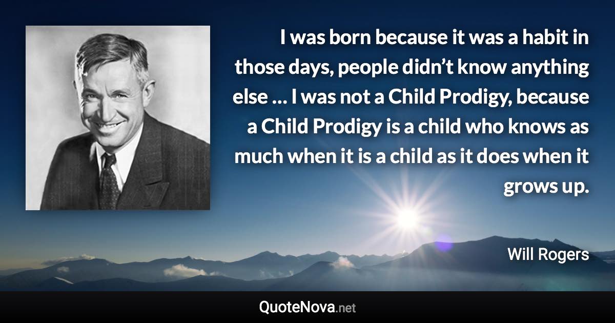 I was born because it was a habit in those days, people didn’t know anything else … I was not a Child Prodigy, because a Child Prodigy is a child who knows as much when it is a child as it does when it grows up. - Will Rogers quote