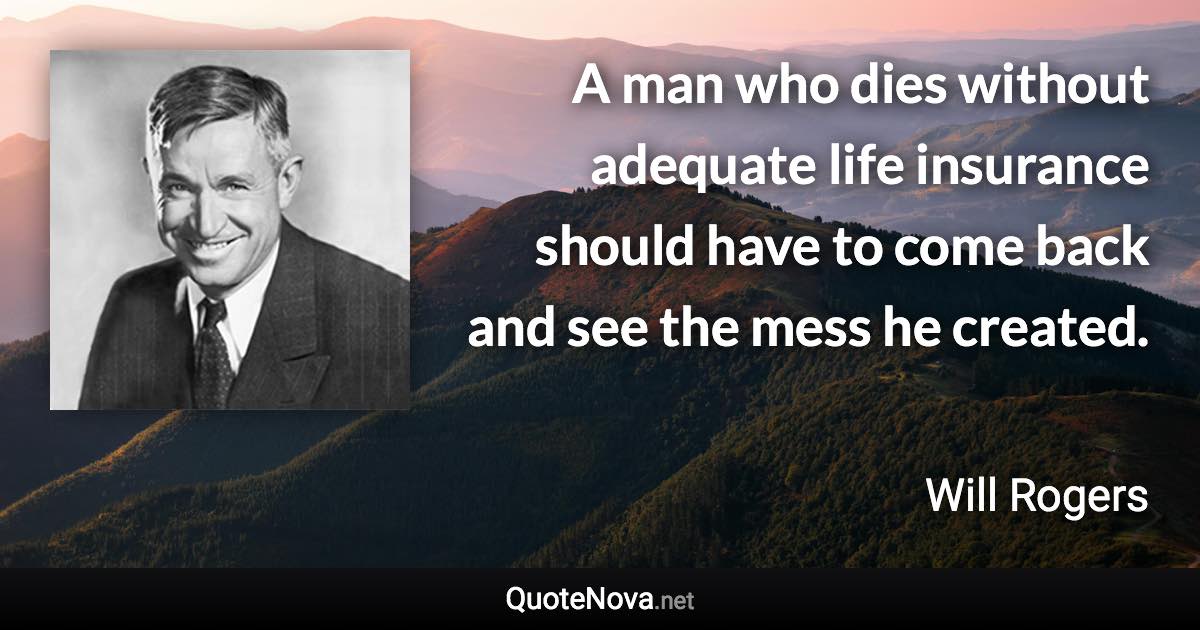 A man who dies without adequate life insurance should have to come back and see the mess he created. - Will Rogers quote