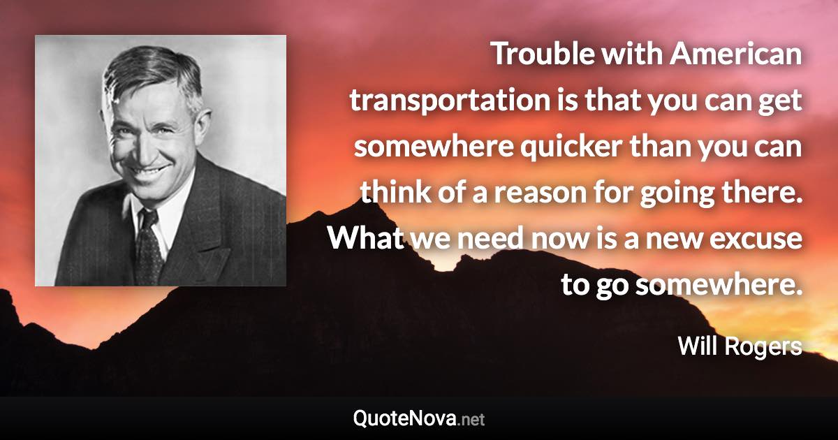 Trouble with American transportation is that you can get somewhere quicker than you can think of a reason for going there. What we need now is a new excuse to go somewhere. - Will Rogers quote