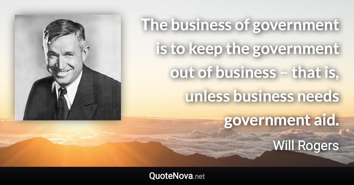 The business of government is to keep the government out of business – that is, unless business needs government aid. - Will Rogers quote