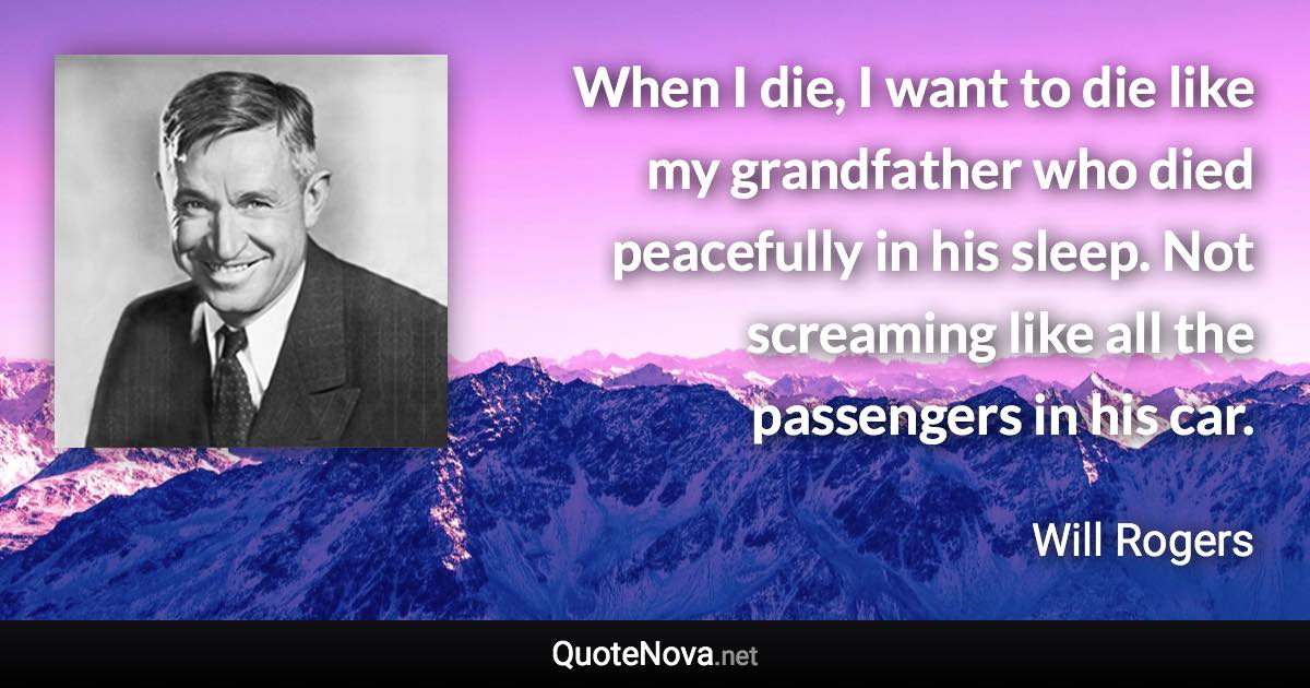 When I die, I want to die like my grandfather who died peacefully in his sleep. Not screaming like all the passengers in his car. - Will Rogers quote