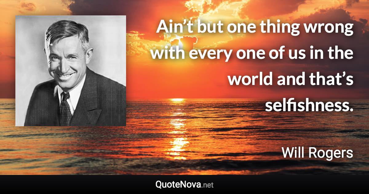 Ain’t but one thing wrong with every one of us in the world and that’s selfishness. - Will Rogers quote