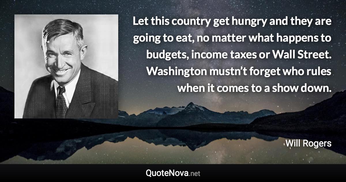 Let this country get hungry and they are going to eat, no matter what happens to budgets, income taxes or Wall Street. Washington mustn’t forget who rules when it comes to a show down. - Will Rogers quote