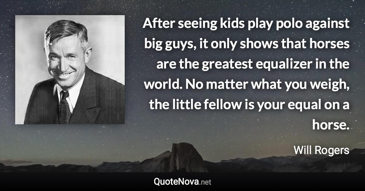 After seeing kids play polo against big guys, it only shows that horses are the greatest equalizer in the world. No matter what you weigh, the little fellow is your equal on a horse. - Will Rogers quote