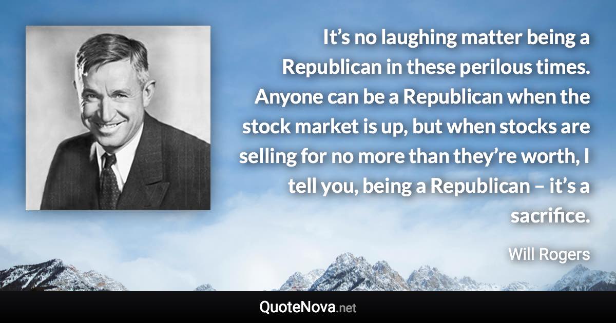 It’s no laughing matter being a Republican in these perilous times. Anyone can be a Republican when the stock market is up, but when stocks are selling for no more than they’re worth, I tell you, being a Republican – it’s a sacrifice. - Will Rogers quote