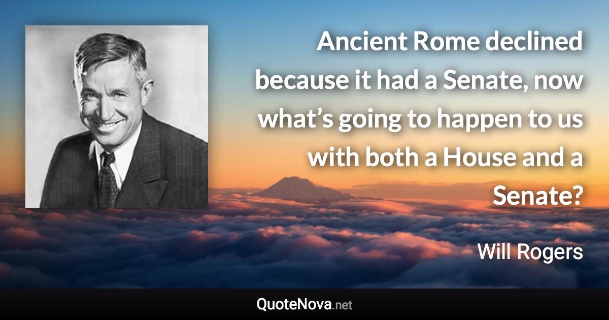 Ancient Rome declined because it had a Senate, now what’s going to happen to us with both a House and a Senate? - Will Rogers quote