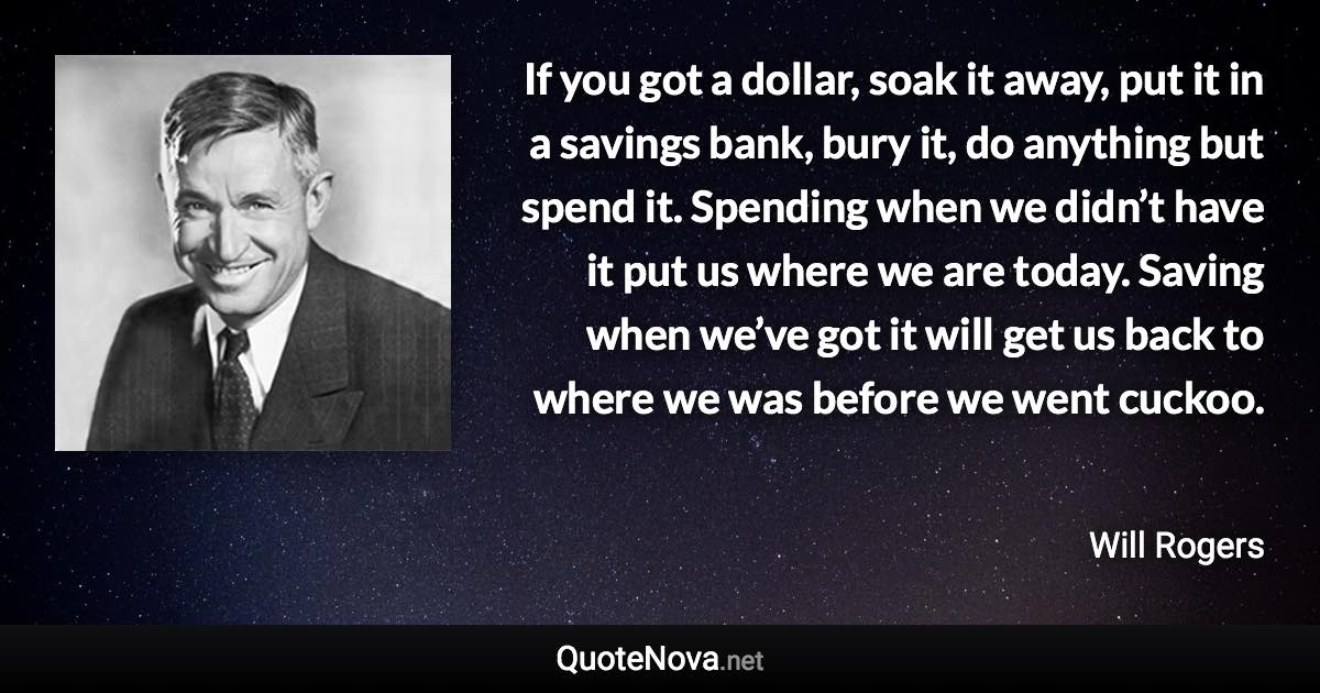 If you got a dollar, soak it away, put it in a savings bank, bury it, do anything but spend it. Spending when we didn’t have it put us where we are today. Saving when we’ve got it will get us back to where we was before we went cuckoo. - Will Rogers quote