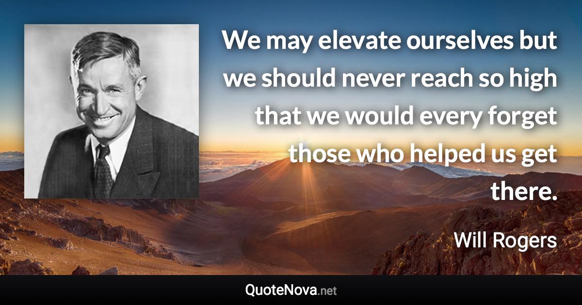 We may elevate ourselves but we should never reach so high that we would every forget those who helped us get there. - Will Rogers quote