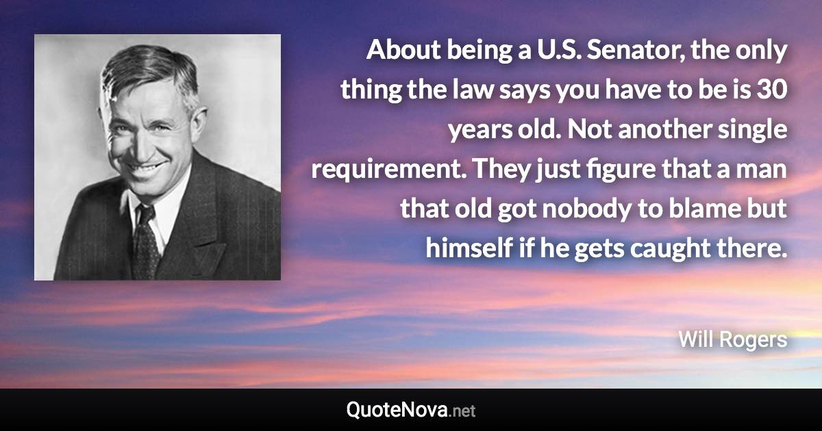 About being a U.S. Senator, the only thing the law says you have to be is 30 years old. Not another single requirement. They just figure that a man that old got nobody to blame but himself if he gets caught there. - Will Rogers quote