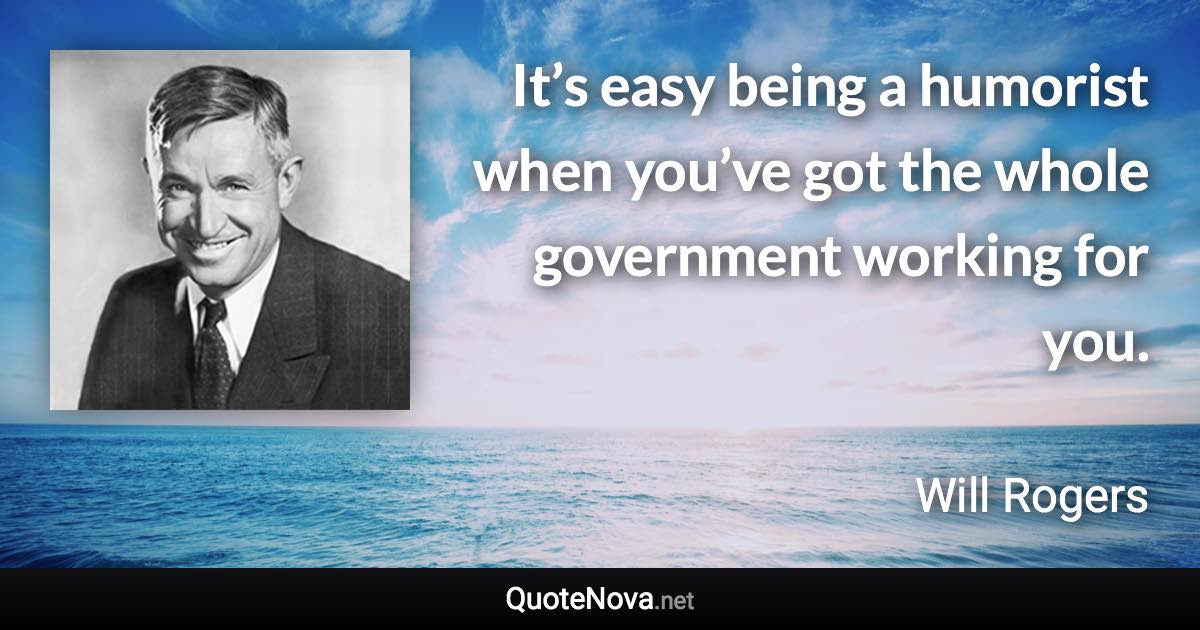 It’s easy being a humorist when you’ve got the whole government working for you. - Will Rogers quote