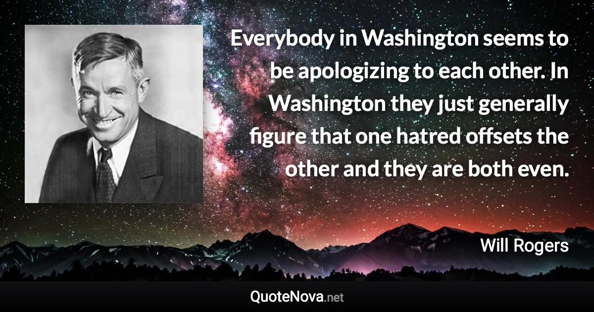 Everybody in Washington seems to be apologizing to each other. In Washington they just generally figure that one hatred offsets the other and they are both even. - Will Rogers quote