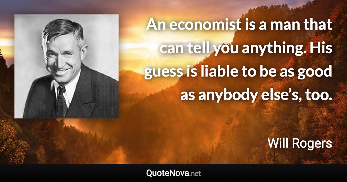 An economist is a man that can tell you anything. His guess is liable to be as good as anybody else’s, too. - Will Rogers quote