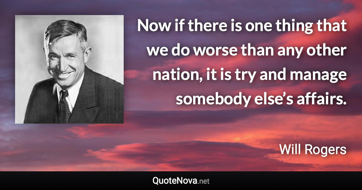 Now if there is one thing that we do worse than any other nation, it is try and manage somebody else’s affairs. - Will Rogers quote