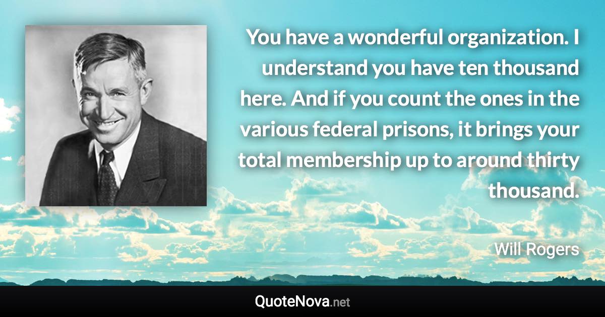 You have a wonderful organization. I understand you have ten thousand here. And if you count the ones in the various federal prisons, it brings your total membership up to around thirty thousand. - Will Rogers quote