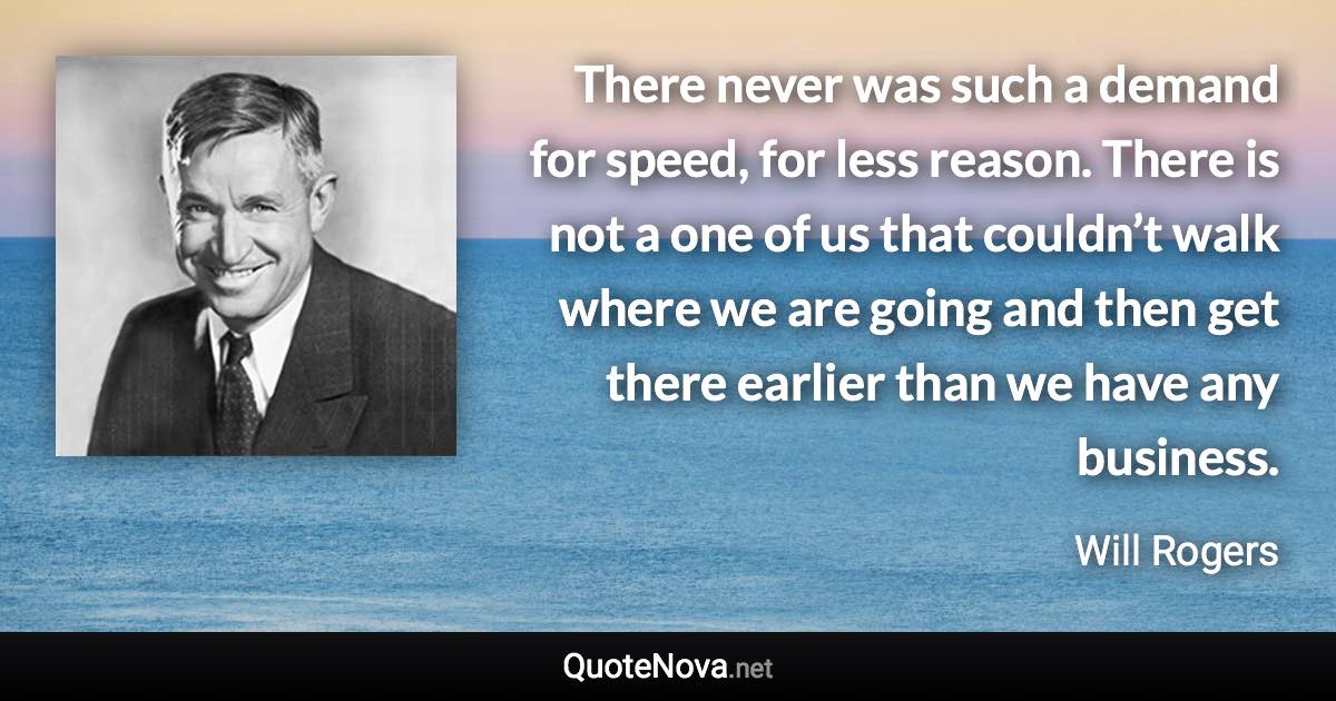 There never was such a demand for speed, for less reason. There is not a one of us that couldn’t walk where we are going and then get there earlier than we have any business. - Will Rogers quote