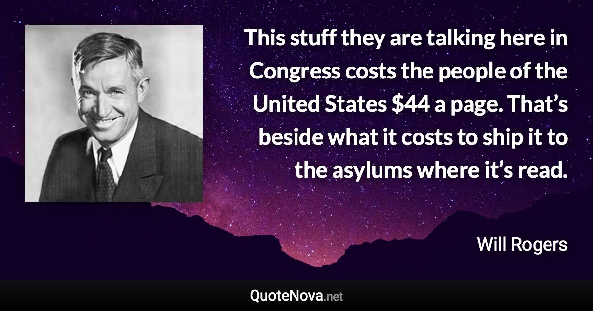 This stuff they are talking here in Congress costs the people of the United States $44 a page. That’s beside what it costs to ship it to the asylums where it’s read. - Will Rogers quote