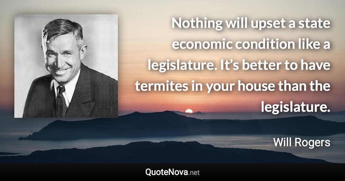 Nothing will upset a state economic condition like a legislature. It’s better to have termites in your house than the legislature. - Will Rogers quote