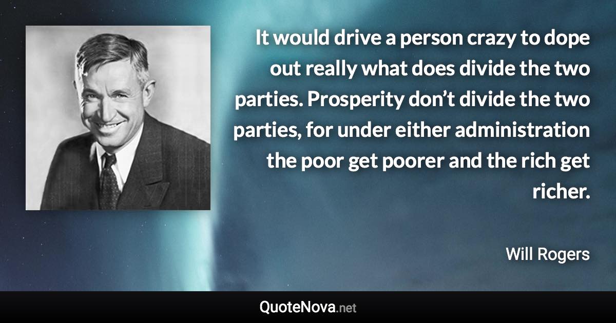 It would drive a person crazy to dope out really what does divide the two parties. Prosperity don’t divide the two parties, for under either administration the poor get poorer and the rich get richer. - Will Rogers quote