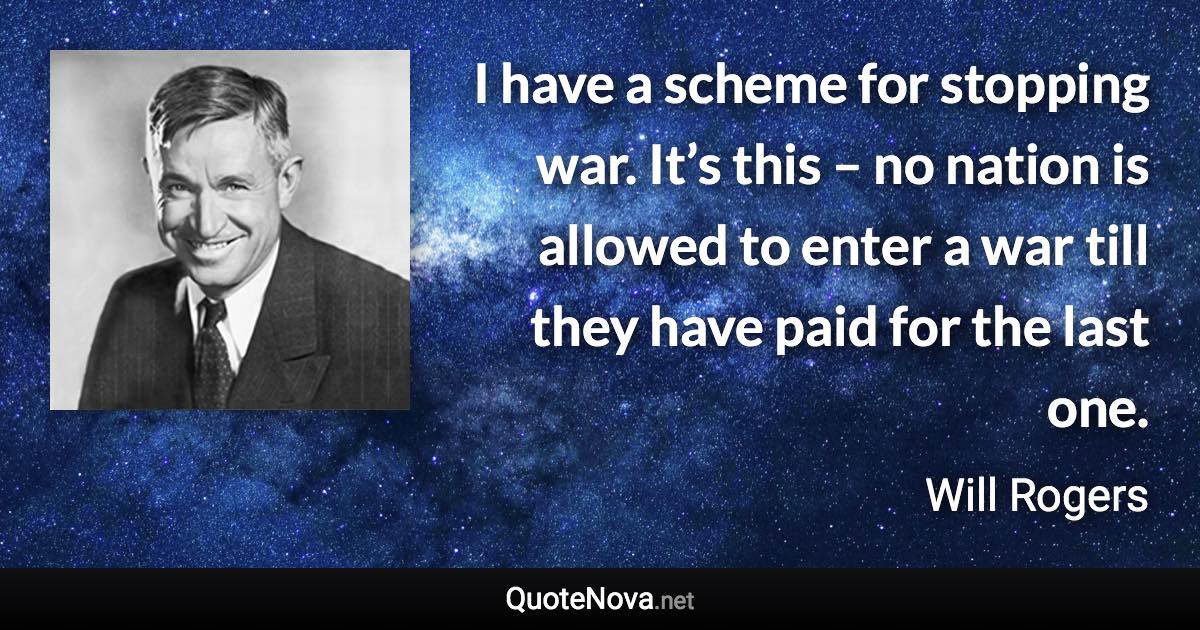 I have a scheme for stopping war. It’s this – no nation is allowed to enter a war till they have paid for the last one. - Will Rogers quote