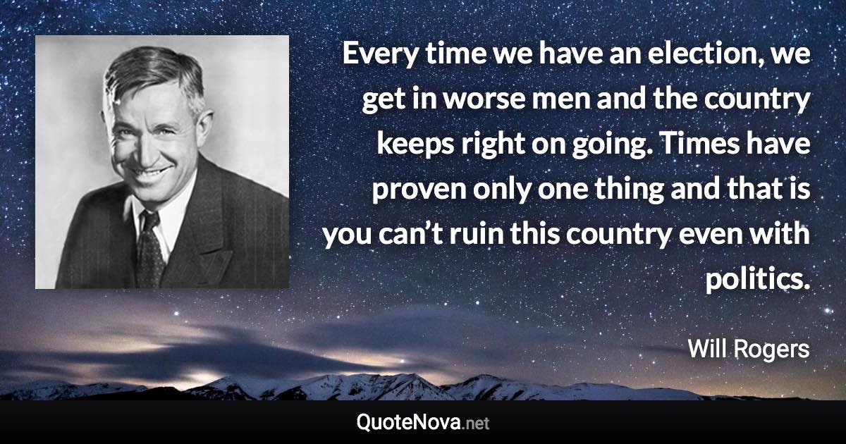 Every time we have an election, we get in worse men and the country keeps right on going. Times have proven only one thing and that is you can’t ruin this country even with politics. - Will Rogers quote