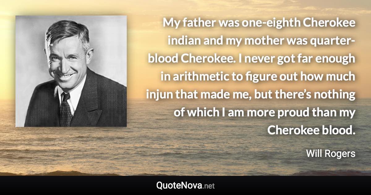 My father was one-eighth Cherokee indian and my mother was quarter-blood Cherokee. I never got far enough in arithmetic to figure out how much injun that made me, but there’s nothing of which I am more proud than my Cherokee blood. - Will Rogers quote