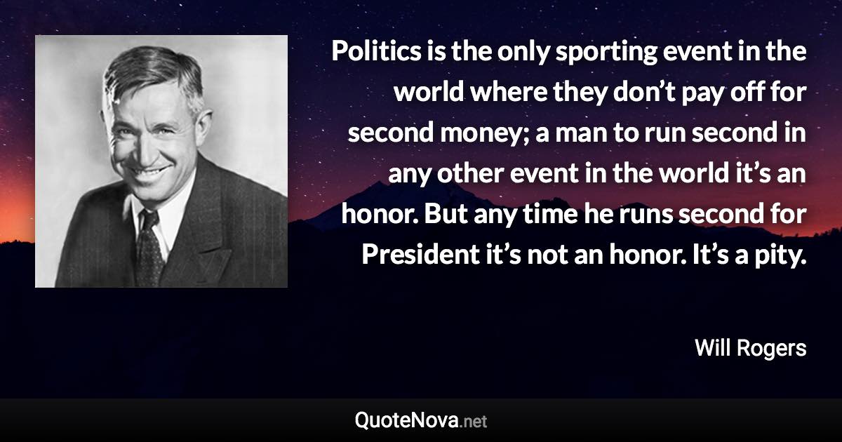 Politics is the only sporting event in the world where they don’t pay off for second money; a man to run second in any other event in the world it’s an honor. But any time he runs second for President it’s not an honor. It’s a pity. - Will Rogers quote