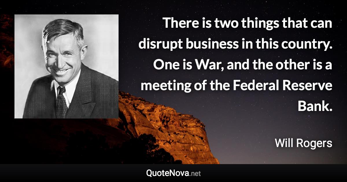 There is two things that can disrupt business in this country. One is War, and the other is a meeting of the Federal Reserve Bank. - Will Rogers quote