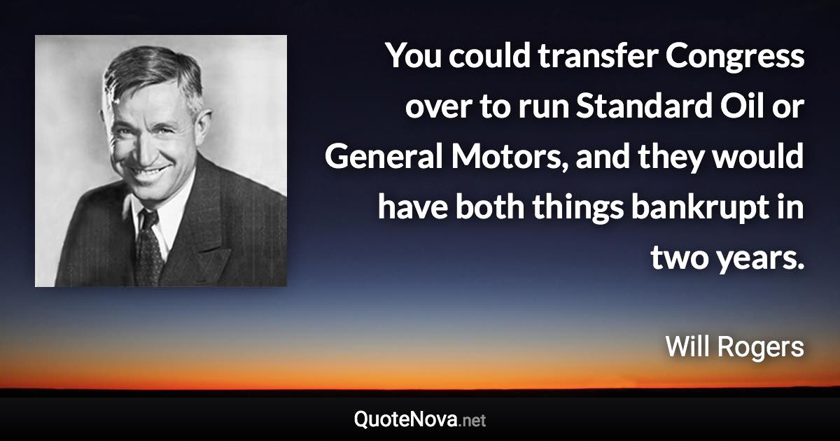 You could transfer Congress over to run Standard Oil or General Motors, and they would have both things bankrupt in two years. - Will Rogers quote