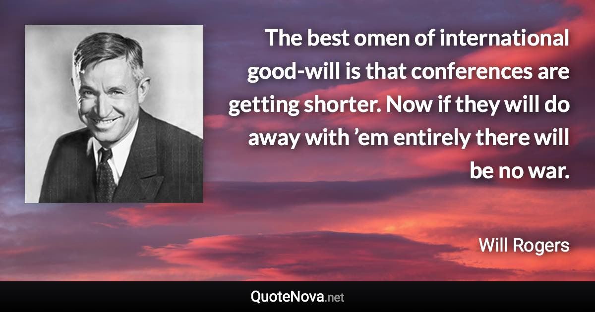 The best omen of international good-will is that conferences are getting shorter. Now if they will do away with ’em entirely there will be no war. - Will Rogers quote