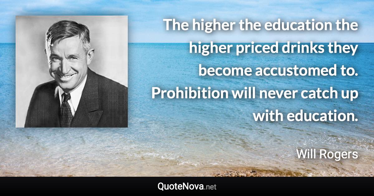 The higher the education the higher priced drinks they become accustomed to. Prohibition will never catch up with education. - Will Rogers quote
