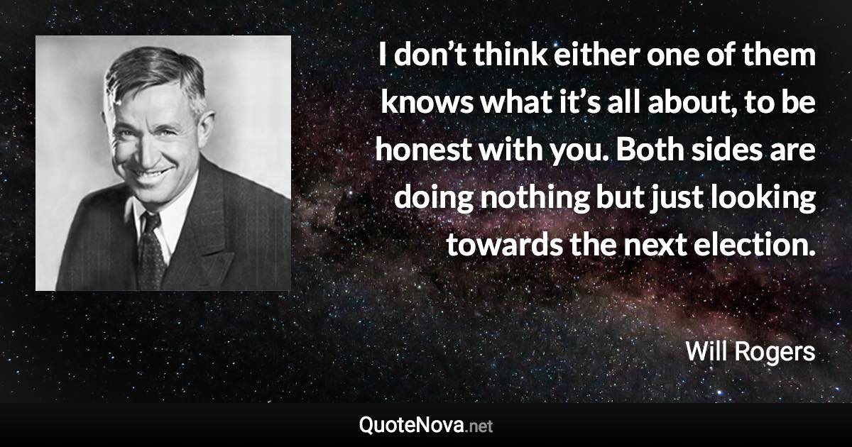 I don’t think either one of them knows what it’s all about, to be honest with you. Both sides are doing nothing but just looking towards the next election. - Will Rogers quote