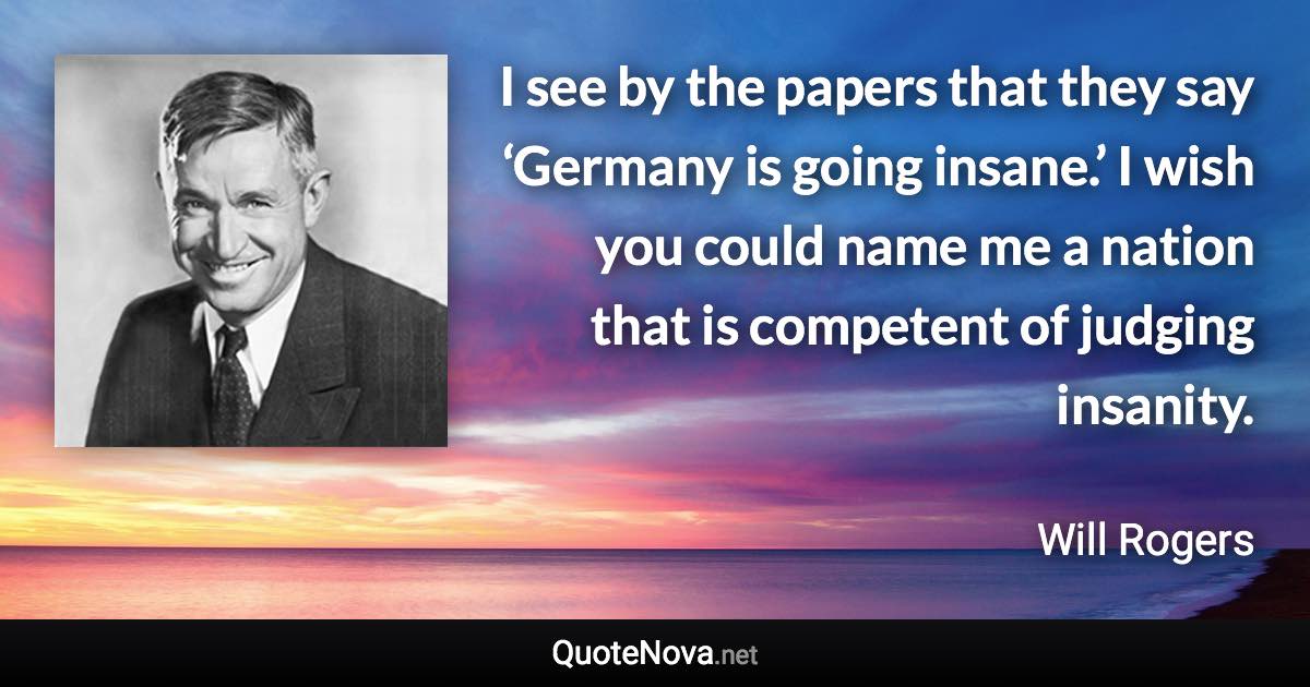 I see by the papers that they say ‘Germany is going insane.’ I wish you could name me a nation that is competent of judging insanity. - Will Rogers quote