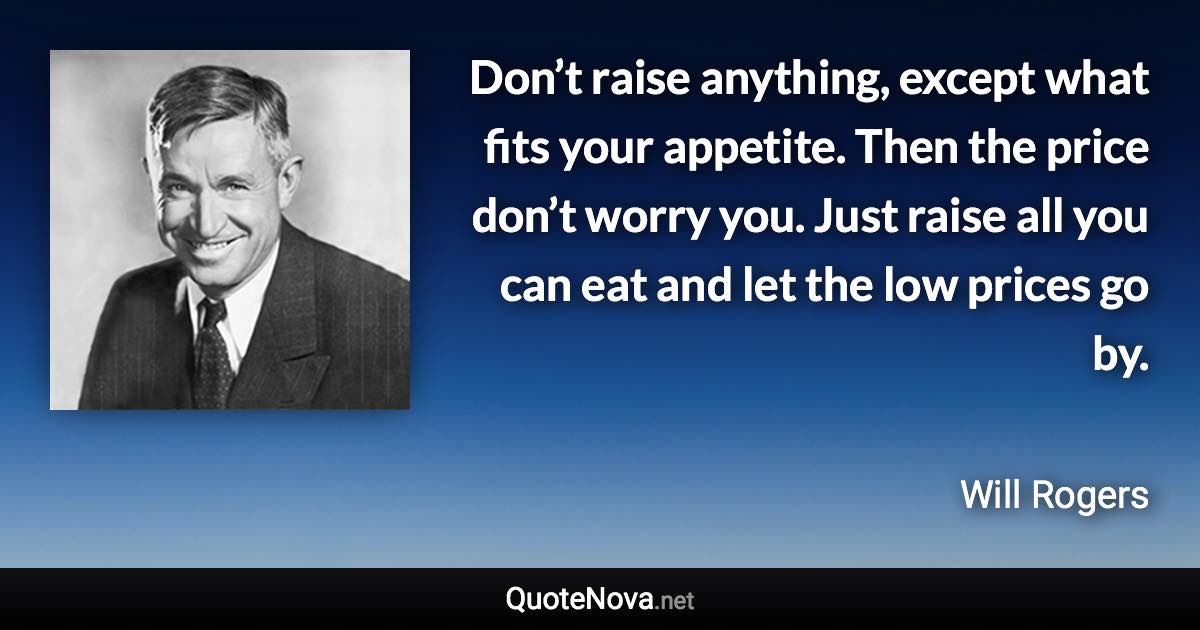 Don’t raise anything, except what fits your appetite. Then the price don’t worry you. Just raise all you can eat and let the low prices go by. - Will Rogers quote