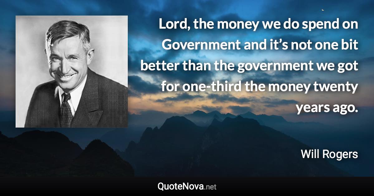 Lord, the money we do spend on Government and it’s not one bit better than the government we got for one-third the money twenty years ago. - Will Rogers quote