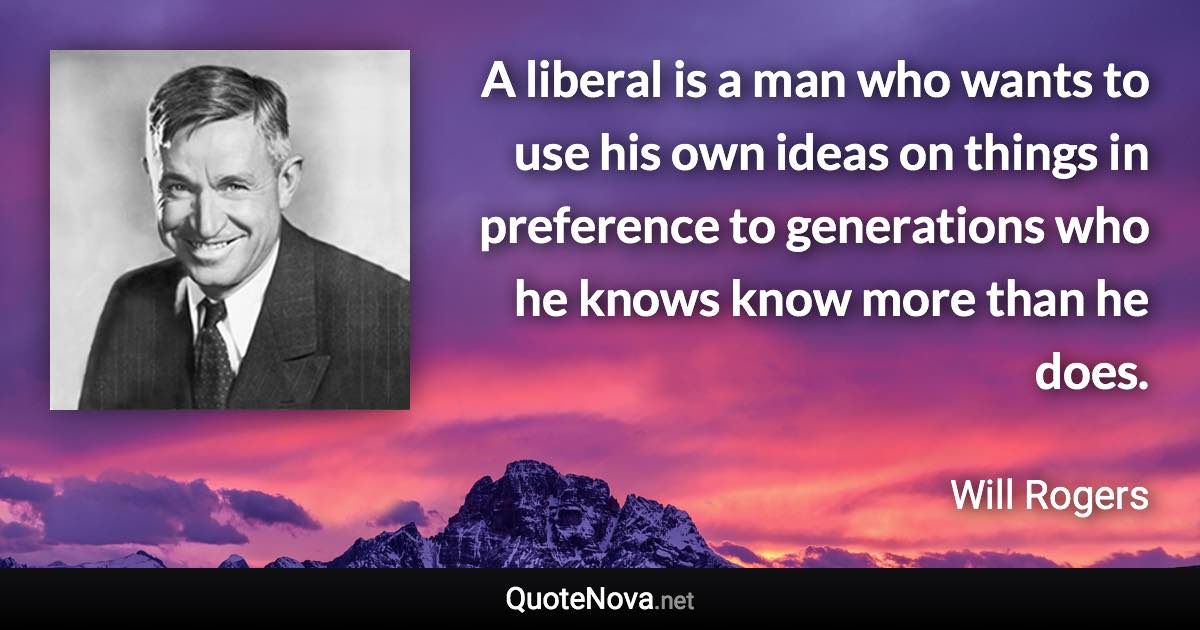 A liberal is a man who wants to use his own ideas on things in preference to generations who he knows know more than he does. - Will Rogers quote