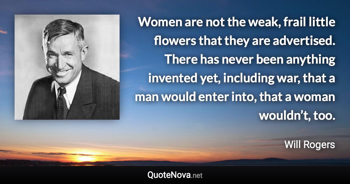 Women are not the weak, frail little flowers that they are advertised. There has never been anything invented yet, including war, that a man would enter into, that a woman wouldn’t, too. - Will Rogers quote