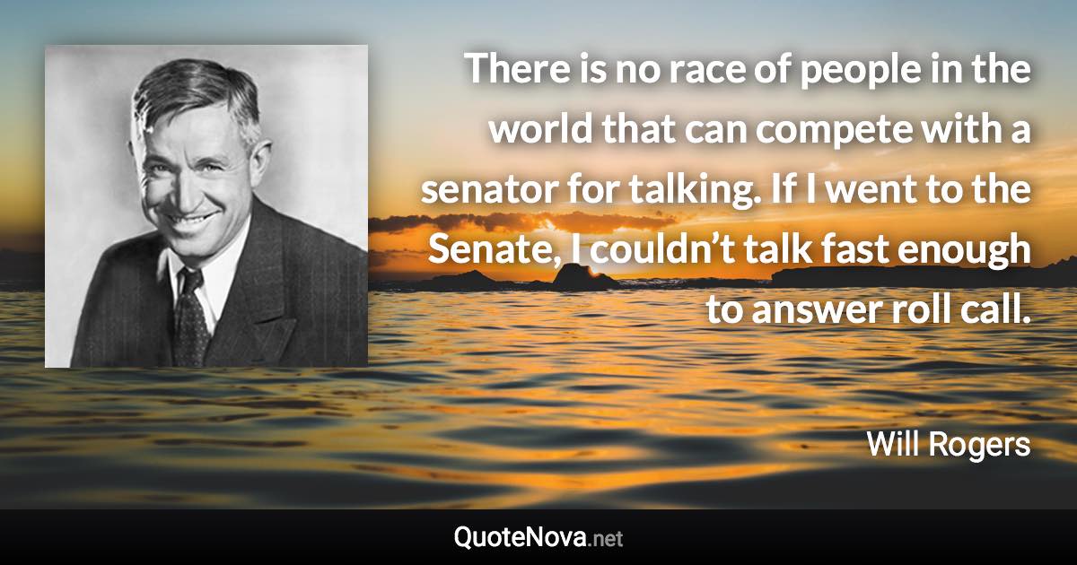 There is no race of people in the world that can compete with a senator for talking. If I went to the Senate, I couldn’t talk fast enough to answer roll call. - Will Rogers quote