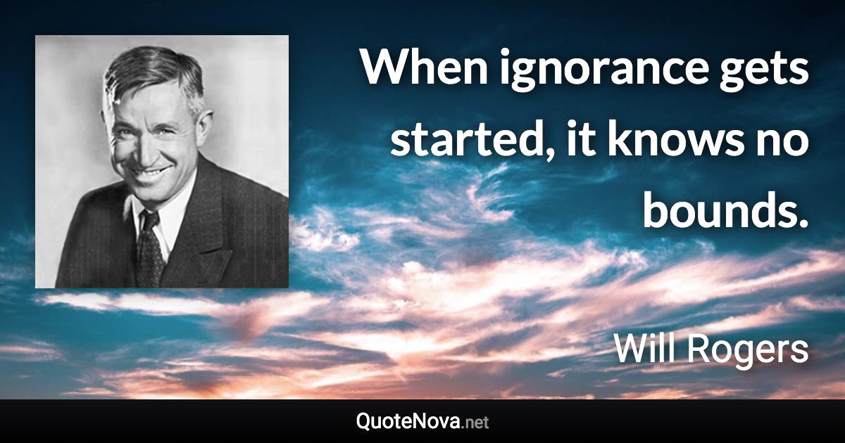 When ignorance gets started, it knows no bounds. - Will Rogers quote