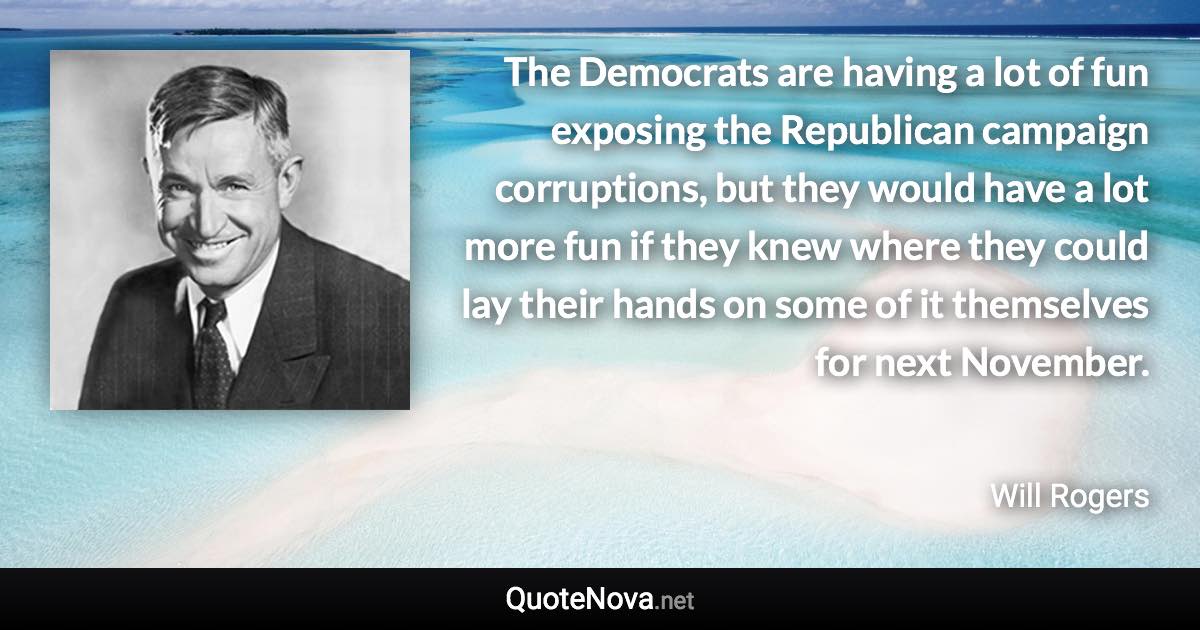 The Democrats are having a lot of fun exposing the Republican campaign corruptions, but they would have a lot more fun if they knew where they could lay their hands on some of it themselves for next November. - Will Rogers quote