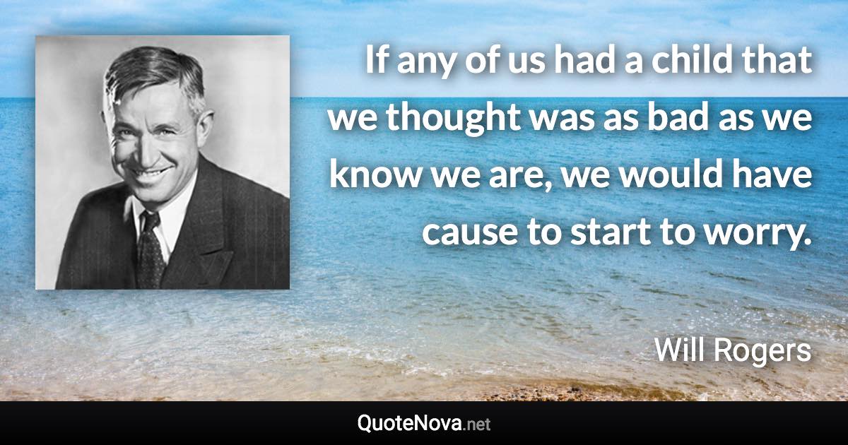 If any of us had a child that we thought was as bad as we know we are, we would have cause to start to worry. - Will Rogers quote