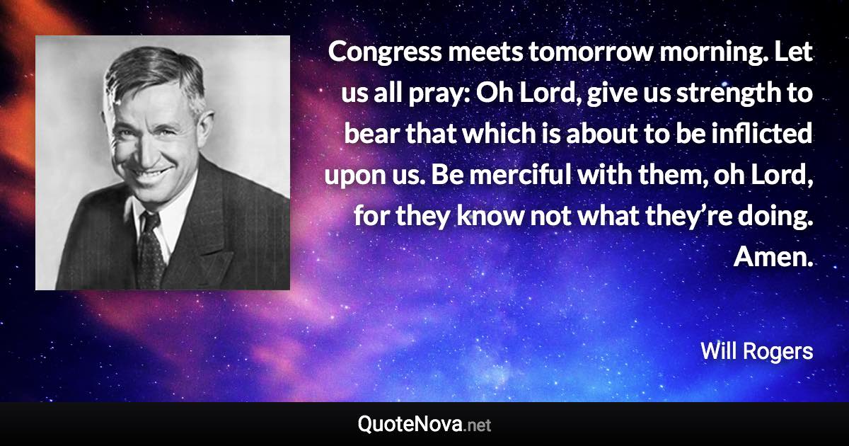 Congress meets tomorrow morning. Let us all pray: Oh Lord, give us strength to bear that which is about to be inflicted upon us. Be merciful with them, oh Lord, for they know not what they’re doing. Amen. - Will Rogers quote