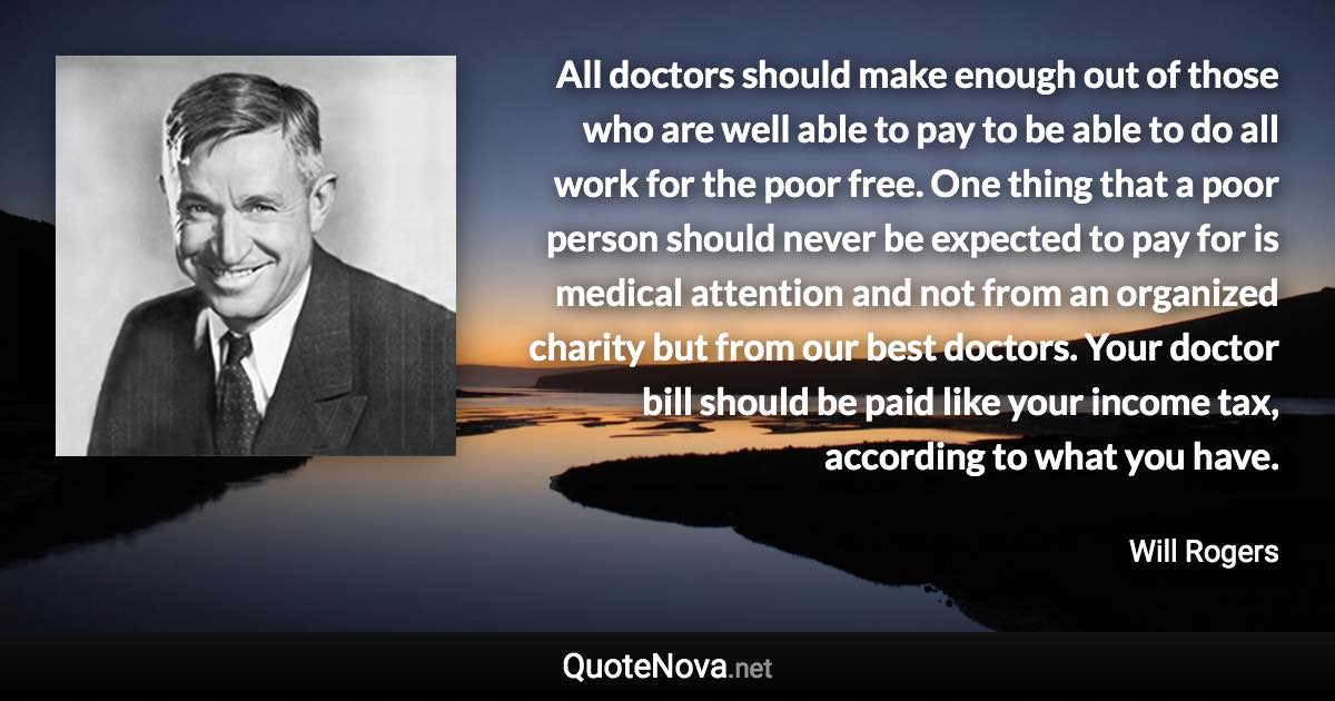 All doctors should make enough out of those who are well able to pay to be able to do all work for the poor free. One thing that a poor person should never be expected to pay for is medical attention and not from an organized charity but from our best doctors. Your doctor bill should be paid like your income tax, according to what you have. - Will Rogers quote