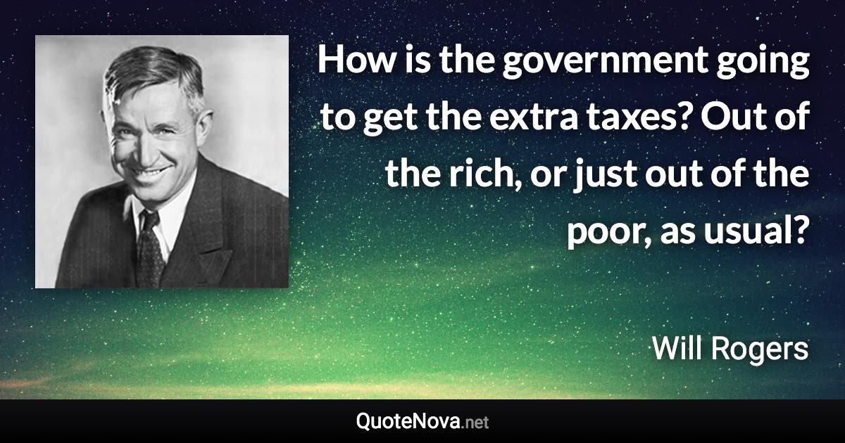 How is the government going to get the extra taxes? Out of the rich, or just out of the poor, as usual? - Will Rogers quote