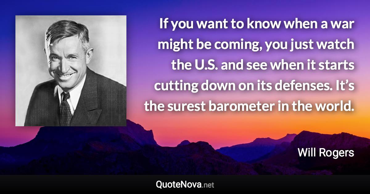 If you want to know when a war might be coming, you just watch the U.S. and see when it starts cutting down on its defenses. It’s the surest barometer in the world. - Will Rogers quote