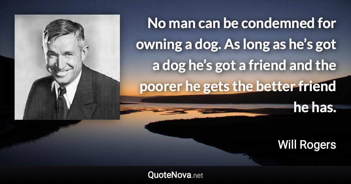 No man can be condemned for owning a dog. As long as he’s got a dog he’s got a friend and the poorer he gets the better friend he has. - Will Rogers quote