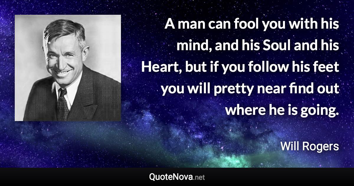 A man can fool you with his mind, and his Soul and his Heart, but if you follow his feet you will pretty near find out where he is going. - Will Rogers quote