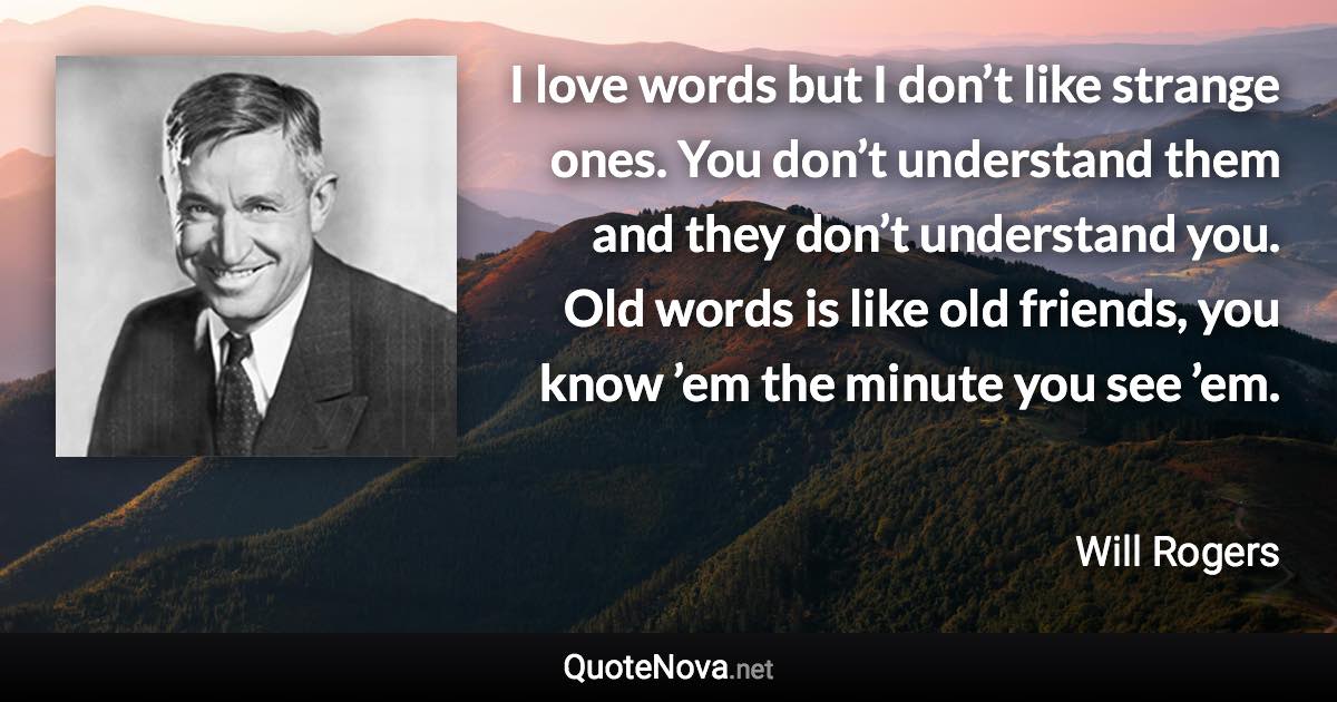 I love words but I don’t like strange ones. You don’t understand them and they don’t understand you. Old words is like old friends, you know ’em the minute you see ’em. - Will Rogers quote