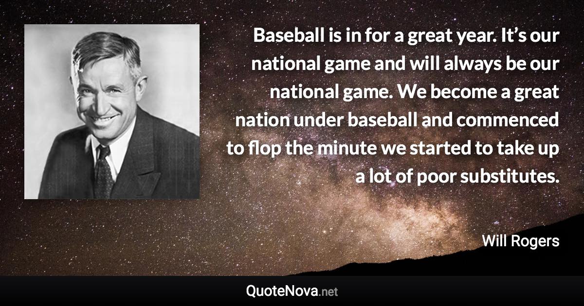 Baseball is in for a great year. It’s our national game and will always be our national game. We become a great nation under baseball and commenced to flop the minute we started to take up a lot of poor substitutes. - Will Rogers quote