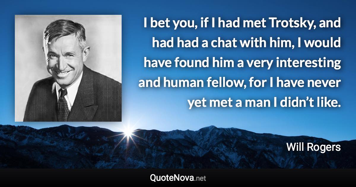 I bet you, if I had met Trotsky, and had had a chat with him, I would have found him a very interesting and human fellow, for I have never yet met a man I didn’t like. - Will Rogers quote