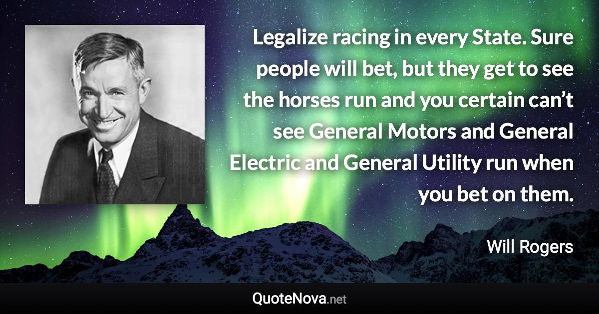 Legalize racing in every State. Sure people will bet, but they get to see the horses run and you certain can’t see General Motors and General Electric and General Utility run when you bet on them. - Will Rogers quote